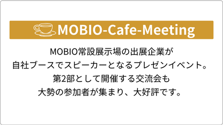 MOBIO-Cafe-Meeting（モビオカフェミーティング） MOBIO常設展示場の出展企業が自社ブースでスピーカーとなるプレゼンイベント。第2部として開催する交流会も大勢の参加者が集まり、大好評です。