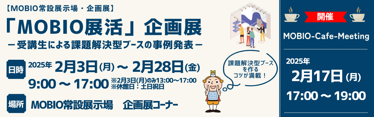 「MOBIO展活」企画展 －受講生による課題解決型ブースの事例発表－ 2025年 2月3日(月) ～ 2月28日(金) 9:00 ～ 17:00